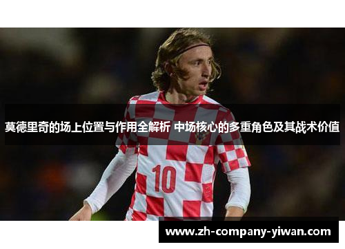 莫德里奇的场上位置与作用全解析 中场核心的多重角色及其战术价值