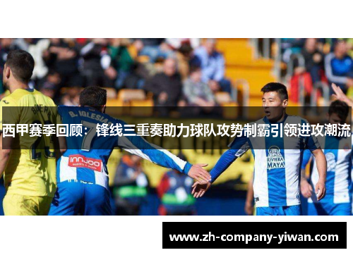 西甲赛季回顾：锋线三重奏助力球队攻势制霸引领进攻潮流