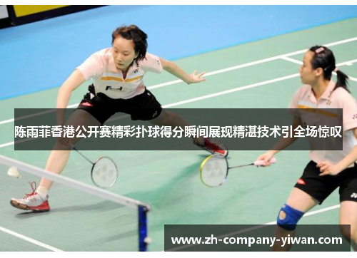 陈雨菲香港公开赛精彩扑球得分瞬间展现精湛技术引全场惊叹